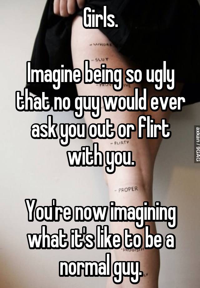 Girls.

Imagine being so ugly that no guy would ever ask you out or flirt with you.

You're now imagining what it's like to be a normal guy.