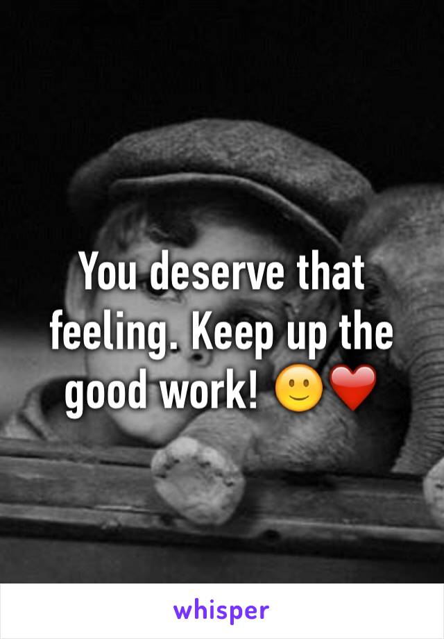 You deserve that feeling. Keep up the good work! 🙂❤️