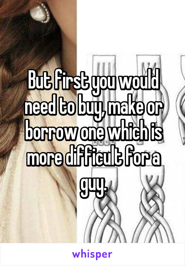 But first you would need to buy, make or borrow one which is more difficult for a guy.