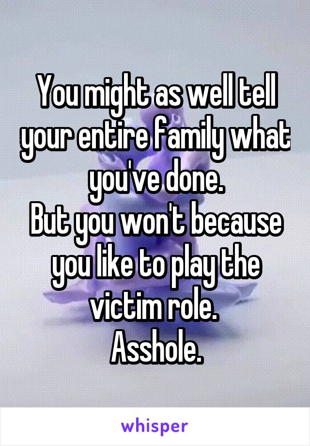 You might as well tell your entire family what you've done.
But you won't because you like to play the victim role. 
Asshole.