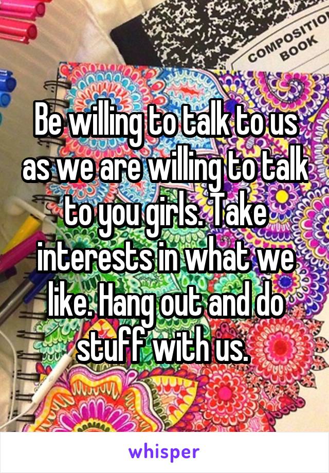 Be willing to talk to us as we are willing to talk to you girls. Take interests in what we like. Hang out and do stuff with us. 