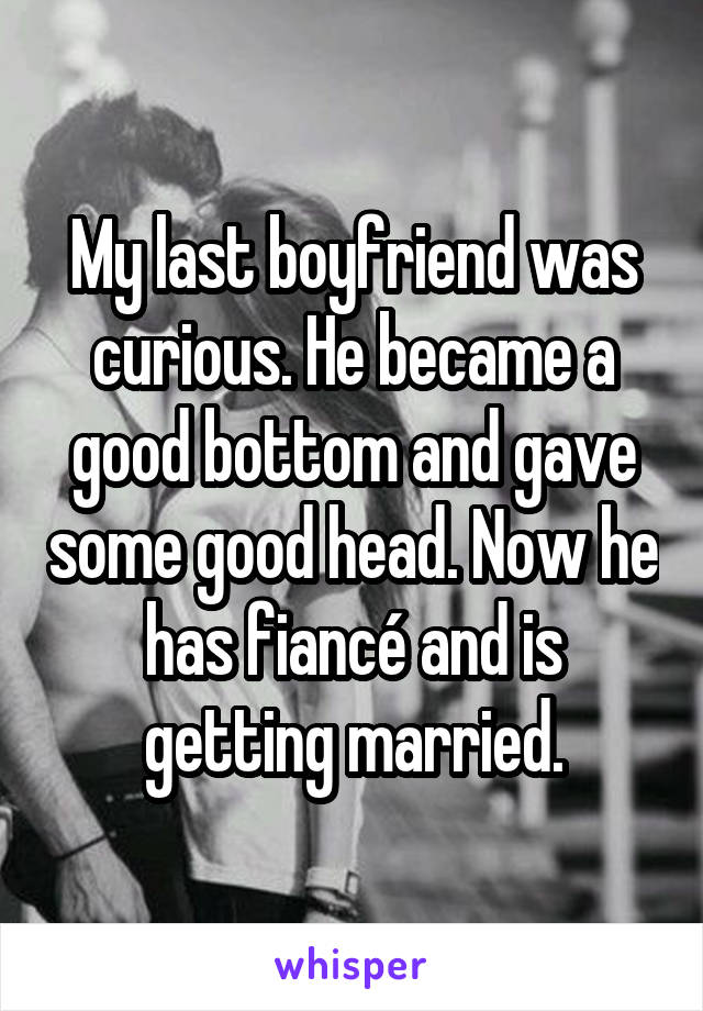 My last boyfriend was curious. He became a good bottom and gave some good head. Now he has fiancé and is getting married.