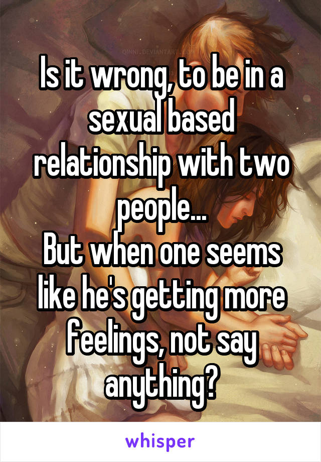 Is it wrong, to be in a sexual based relationship with two people...
But when one seems like he's getting more feelings, not say anything?