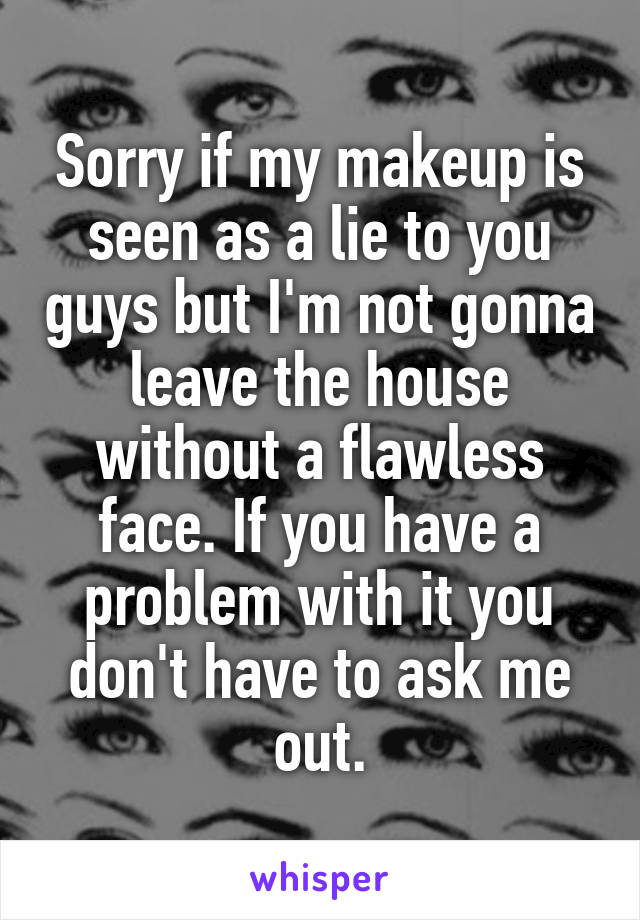 Sorry if my makeup is seen as a lie to you guys but I'm not gonna leave the house without a flawless face. If you have a problem with it you don't have to ask me out.