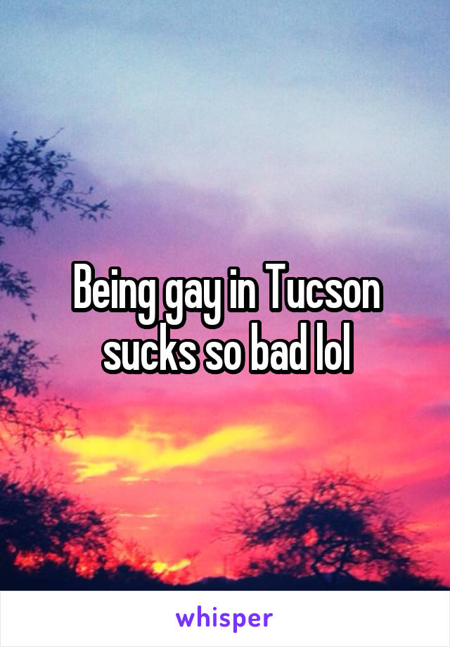 Being gay in Tucson sucks so bad lol