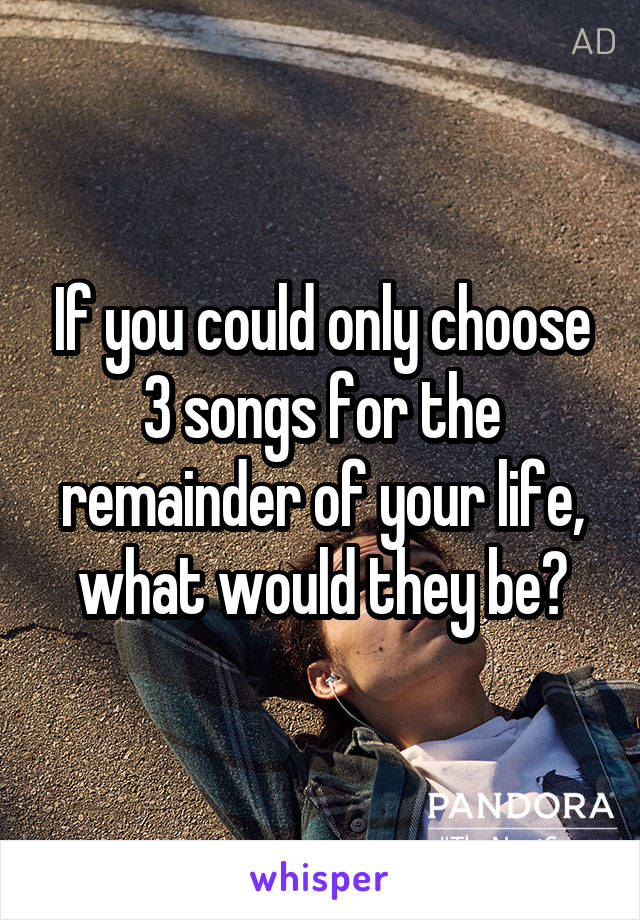 If you could only choose 3 songs for the remainder of your life, what would they be?