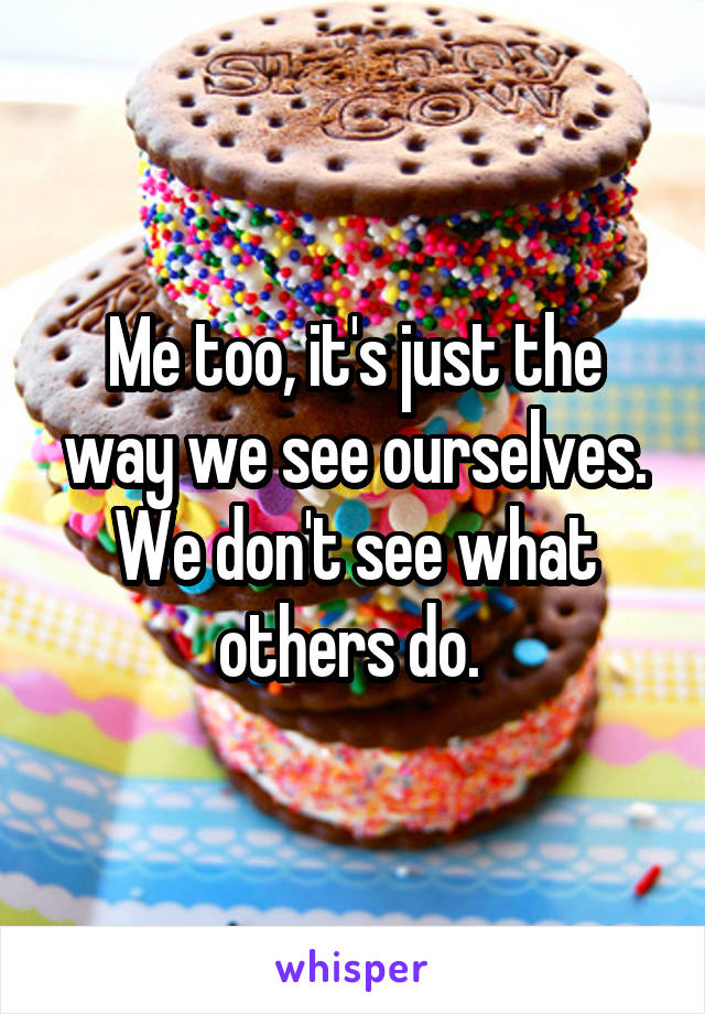 Me too, it's just the way we see ourselves. We don't see what others do. 