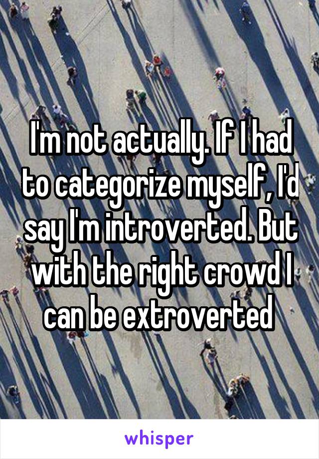 I'm not actually. If I had to categorize myself, I'd say I'm introverted. But with the right crowd I can be extroverted 