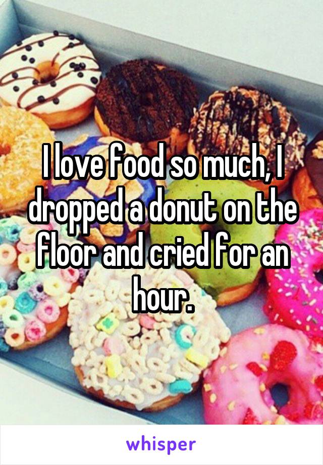 I love food so much, I dropped a donut on the floor and cried for an hour.