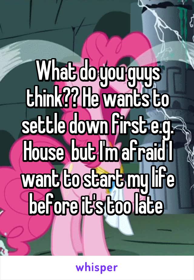 What do you guys think?? He wants to settle down first e.g. House  but I'm afraid I want to start my life before it's too late 