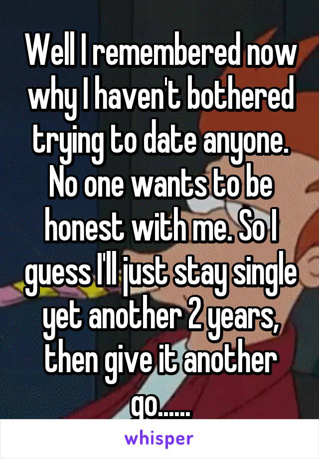 Well I remembered now why I haven't bothered trying to date anyone. No one wants to be honest with me. So I guess I'll just stay single yet another 2 years, then give it another go......