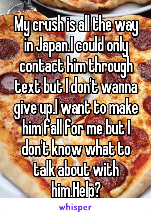 My crush is all the way in Japan.I could only contact him through text but I don't wanna give up.I want to make him fall for me but I don't know what to talk about with him.Help?