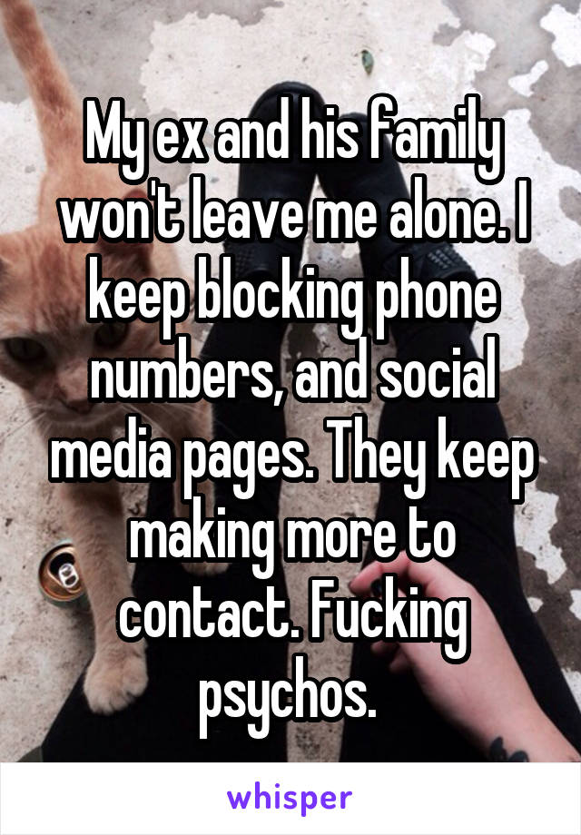 My ex and his family won't leave me alone. I keep blocking phone numbers, and social media pages. They keep making more to contact. Fucking psychos. 