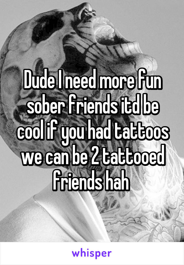 Dude I need more fun sober friends itd be cool if you had tattoos we can be 2 tattooed friends hah 