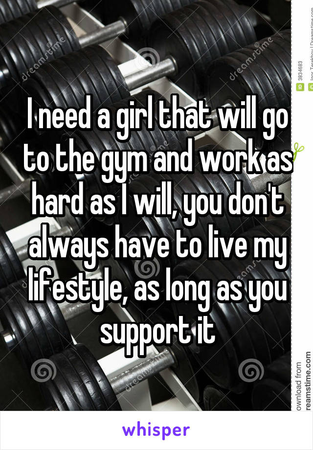 I need a girl that will go to the gym and work as hard as I will, you don't always have to live my lifestyle, as long as you support it