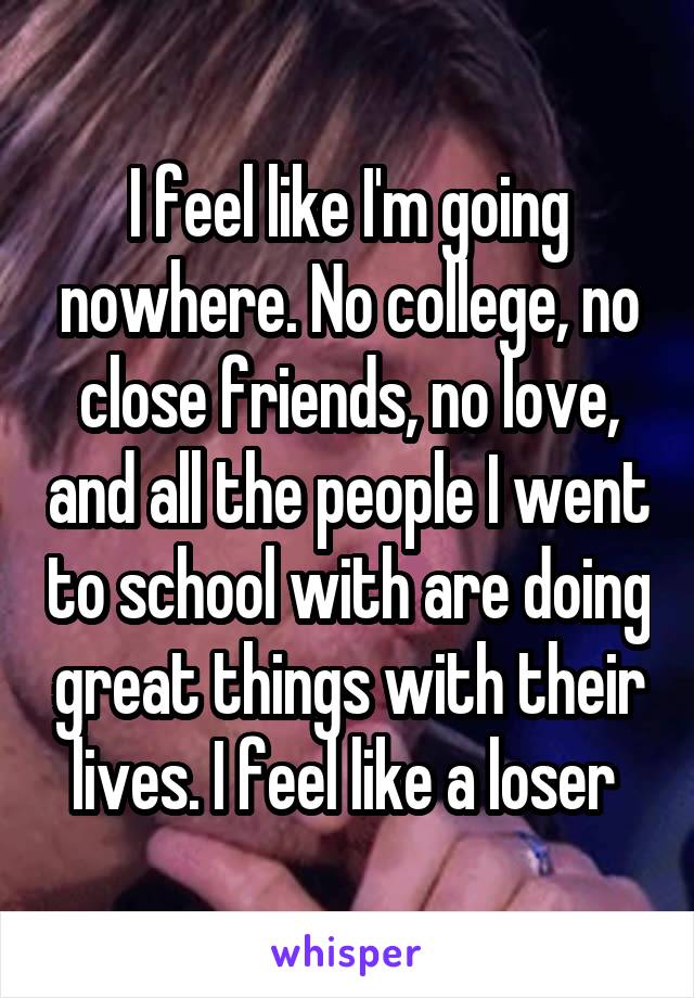 I feel like I'm going nowhere. No college, no close friends, no love, and all the people I went to school with are doing great things with their lives. I feel like a loser 