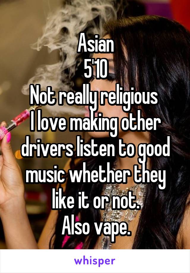 Asian
5'10
Not really religious 
I love making other drivers listen to good music whether they like it or not.
Also vape.