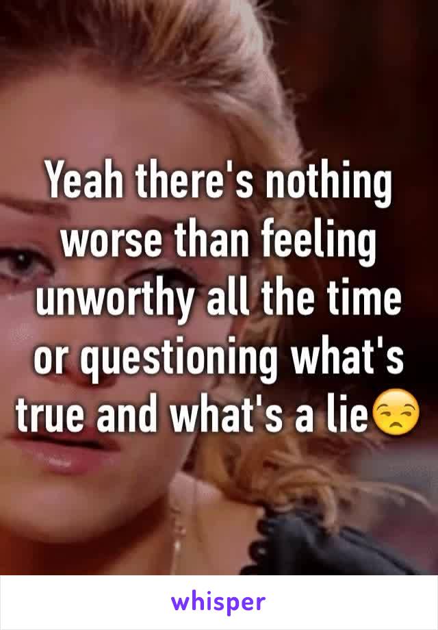 Yeah there's nothing worse than feeling unworthy all the time or questioning what's true and what's a lie😒