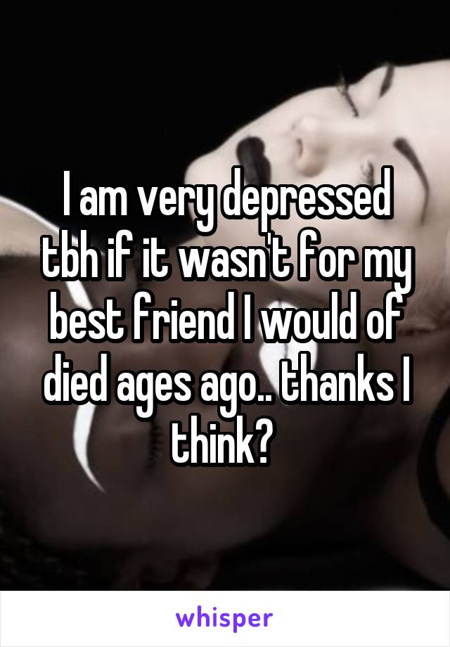 I am very depressed tbh if it wasn't for my best friend I would of died ages ago.. thanks I think? 