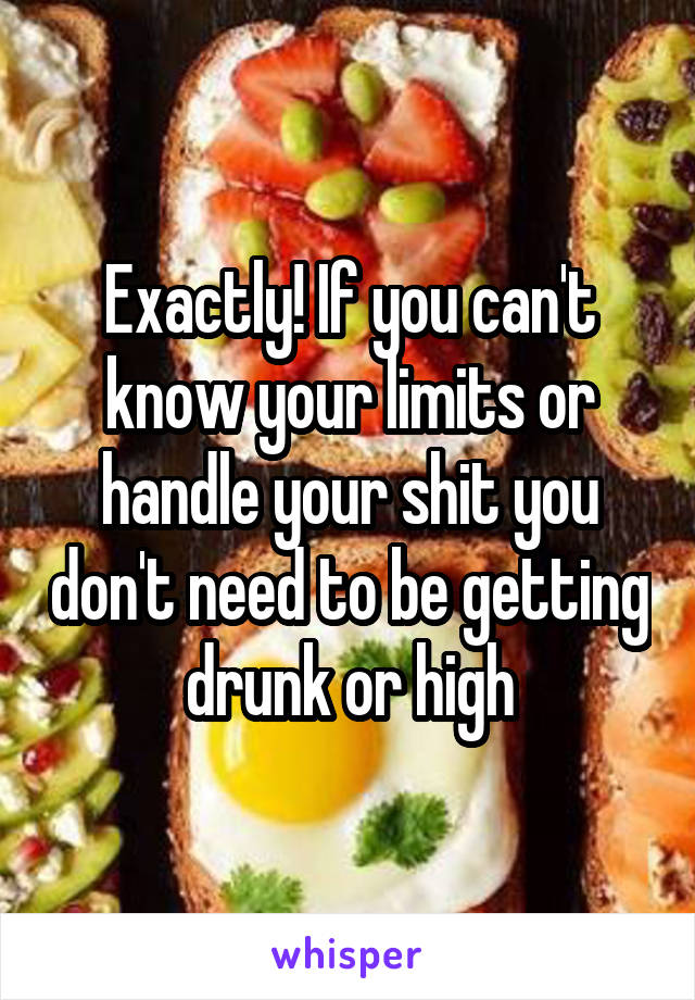 Exactly! If you can't know your limits or handle your shit you don't need to be getting drunk or high