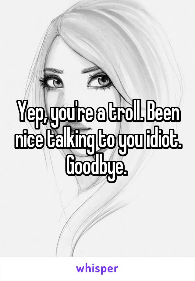 Yep, you're a troll. Been nice talking to you idiot. Goodbye. 