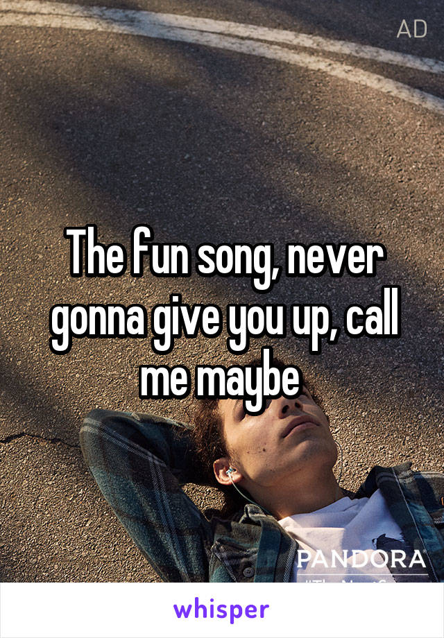 The fun song, never gonna give you up, call me maybe 