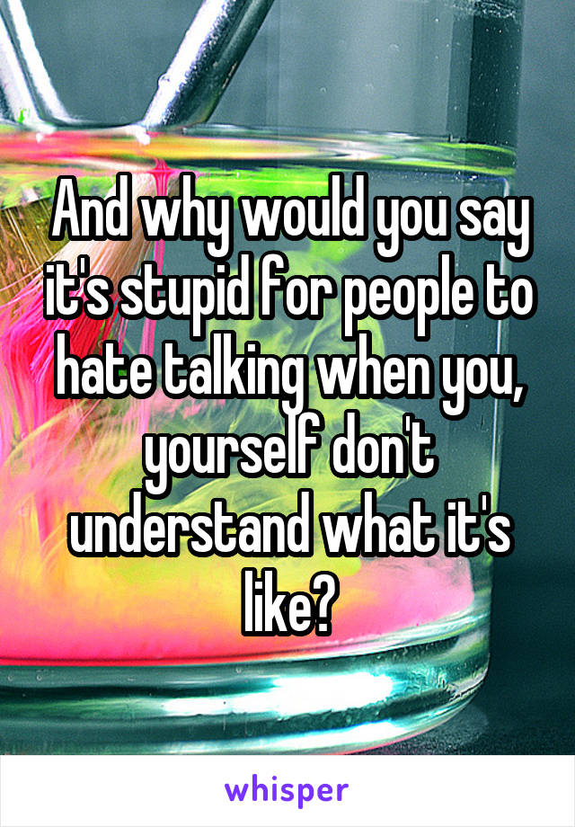 And why would you say it's stupid for people to hate talking when you, yourself don't understand what it's like?