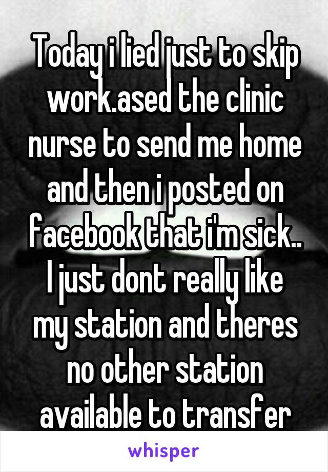 Today i lied just to skip work.ased the clinic nurse to send me home and then i posted on facebook that i'm sick..
I just dont really like my station and theres no other station available to transfer