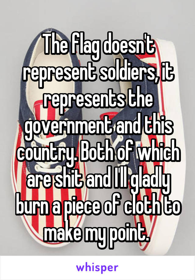 The flag doesn't represent soldiers, it represents the government and this country. Both of which are shit and I'll gladly burn a piece of cloth to make my point. 