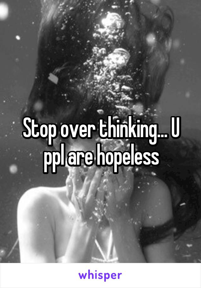 Stop over thinking... U ppl are hopeless