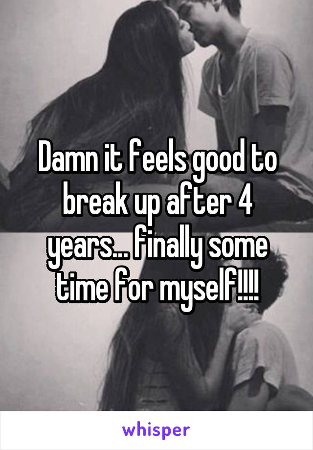 Damn it feels good to break up after 4 years... finally some time for myself!!!!