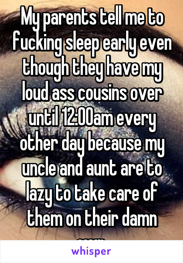 My parents tell me to fucking sleep early even though they have my loud ass cousins over until 12:00am every other day because my uncle and aunt are to lazy to take care of them on their damn own.