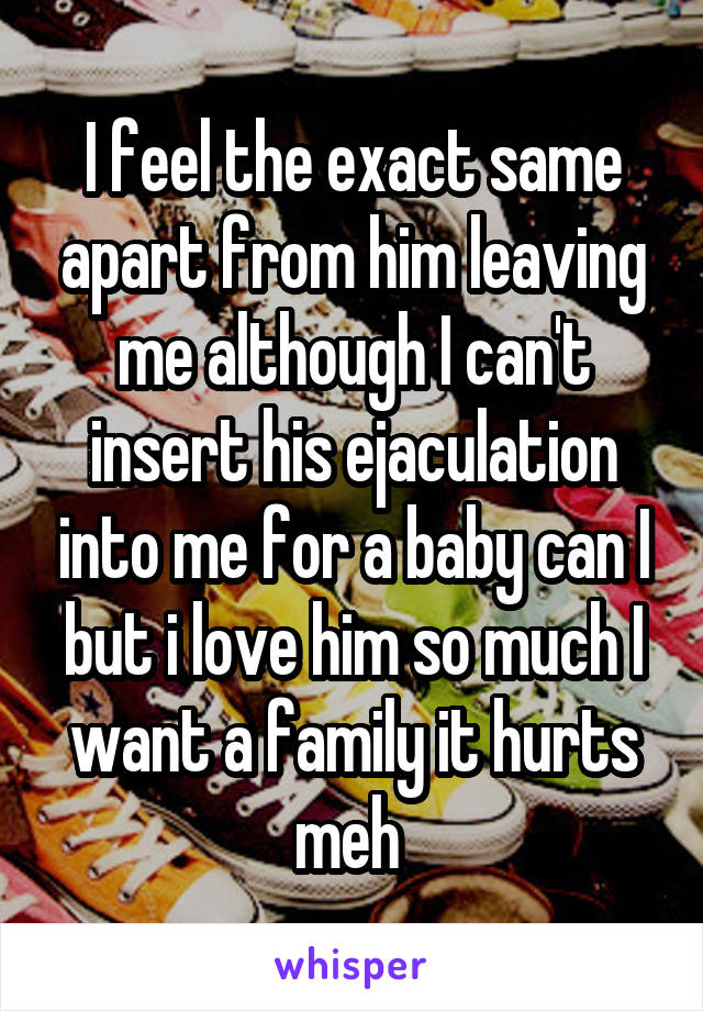I feel the exact same apart from him leaving me although I can't insert his ejaculation into me for a baby can I but i love him so much I want a family it hurts meh 