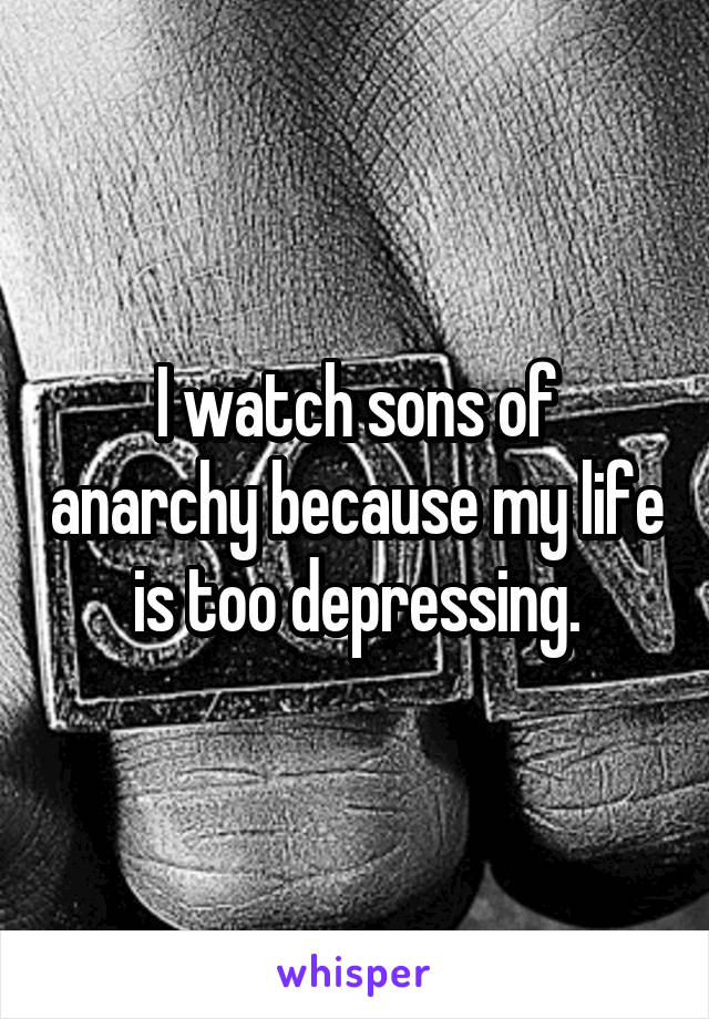 I watch sons of anarchy because my life is too depressing.