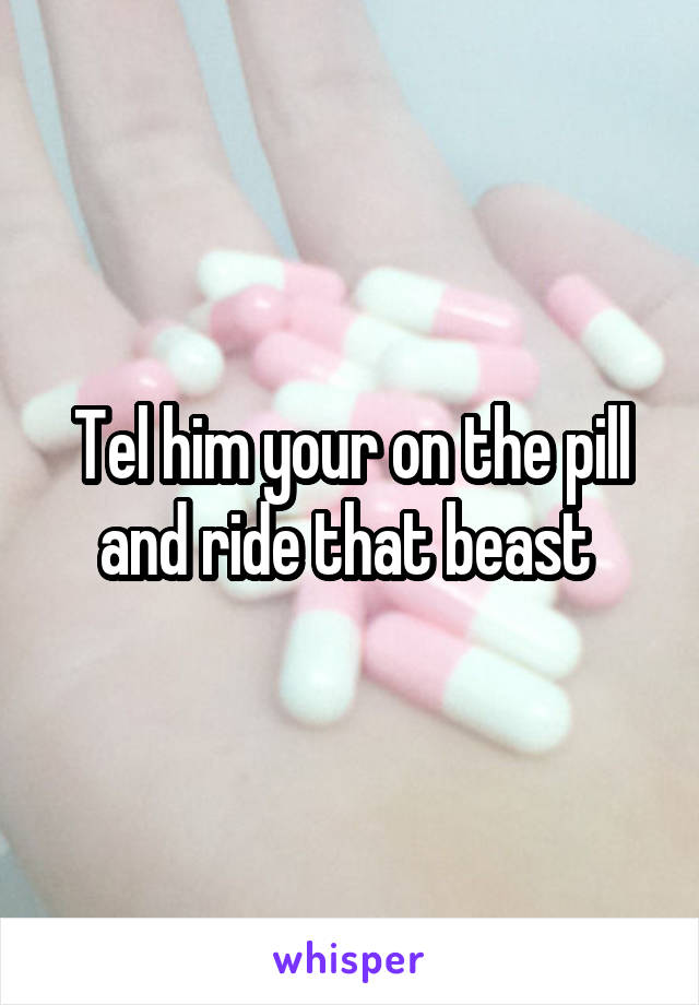 Tel him your on the pill and ride that beast 