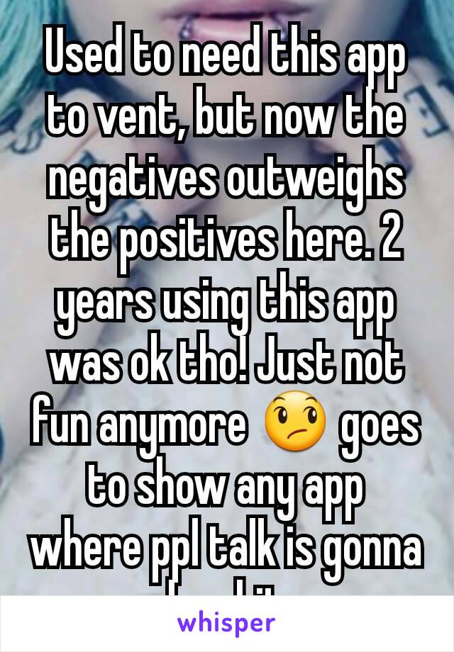 Used to need this app to vent, but now the negatives outweighs the positives here. 2 years using this app was ok tho! Just not fun anymore 😞 goes to show any app where ppl talk is gonna be shit