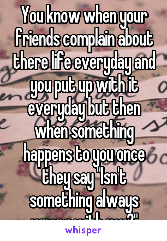 You know when your friends complain about there life everyday and you put up with it everyday but then when something happens to you once they say "Isn't something always wrong with you?"