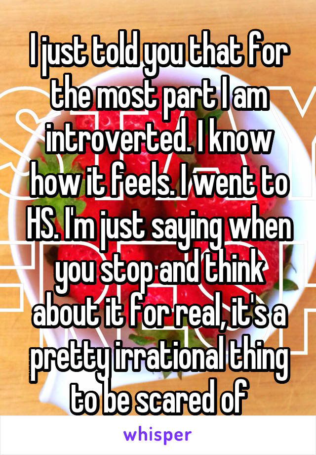 I just told you that for the most part I am introverted. I know how it feels. I went to HS. I'm just saying when you stop and think about it for real, it's a pretty irrational thing to be scared of