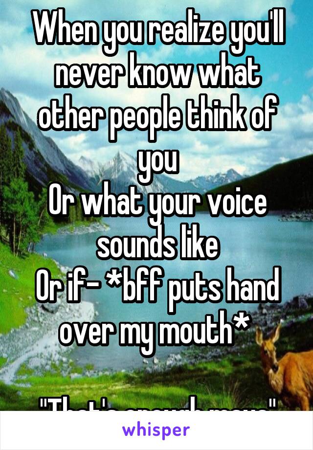 When you realize you'll never know what other people think of you
Or what your voice sounds like
Or if- *bff puts hand over my mouth* 

"That's enough maya"