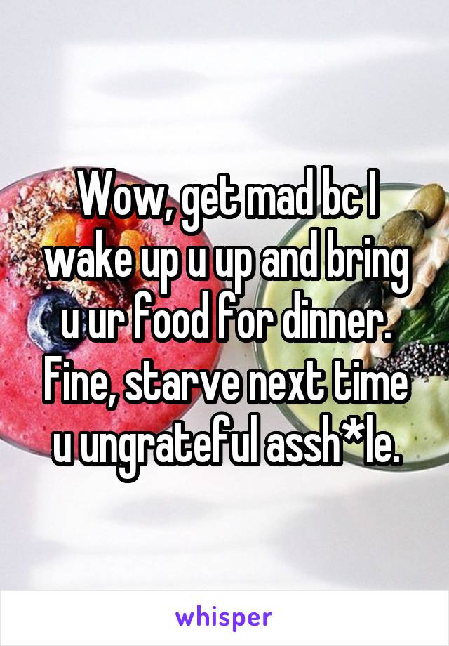 Wow, get mad bc I wake up u up and bring u ur food for dinner. Fine, starve next time u ungrateful assh*le.