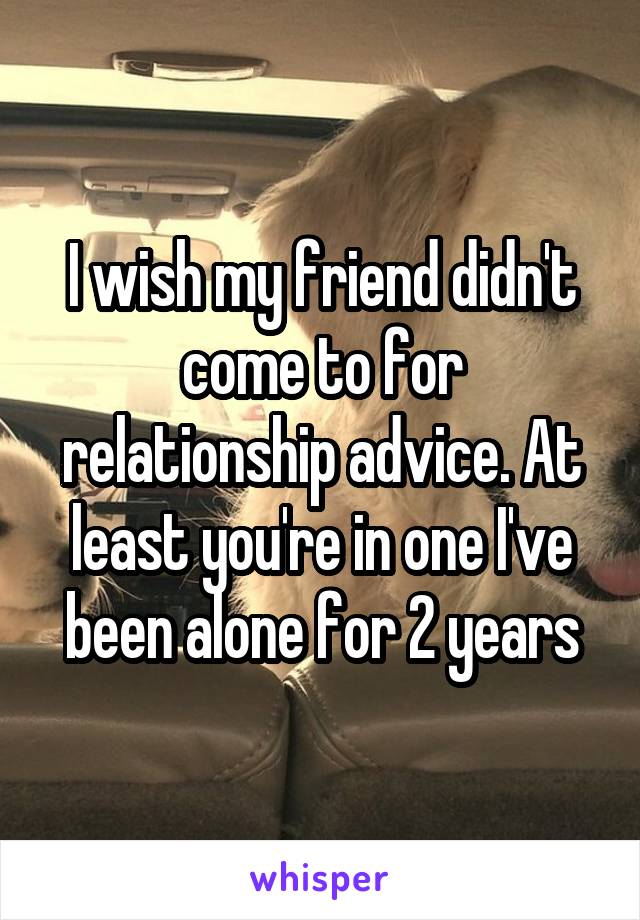 I wish my friend didn't come to for relationship advice. At least you're in one I've been alone for 2 years