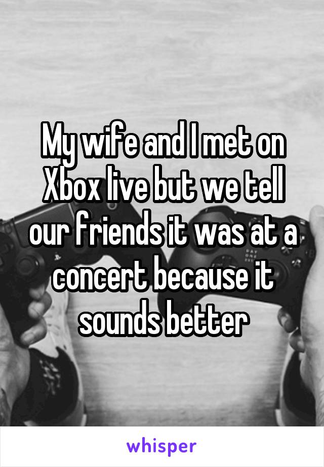 My wife and I met on Xbox live but we tell our friends it was at a concert because it sounds better