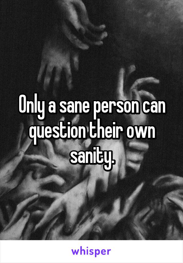 Only a sane person can question their own sanity.