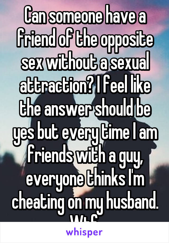 Can someone have a friend of the opposite sex without a sexual attraction? I feel like the answer should be yes but every time I am friends with a guy, everyone thinks I'm cheating on my husband. Wtf.