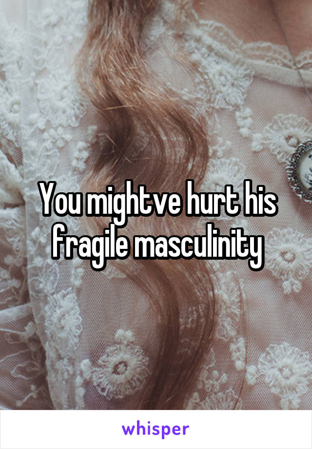 You mightve hurt his fragile masculinity