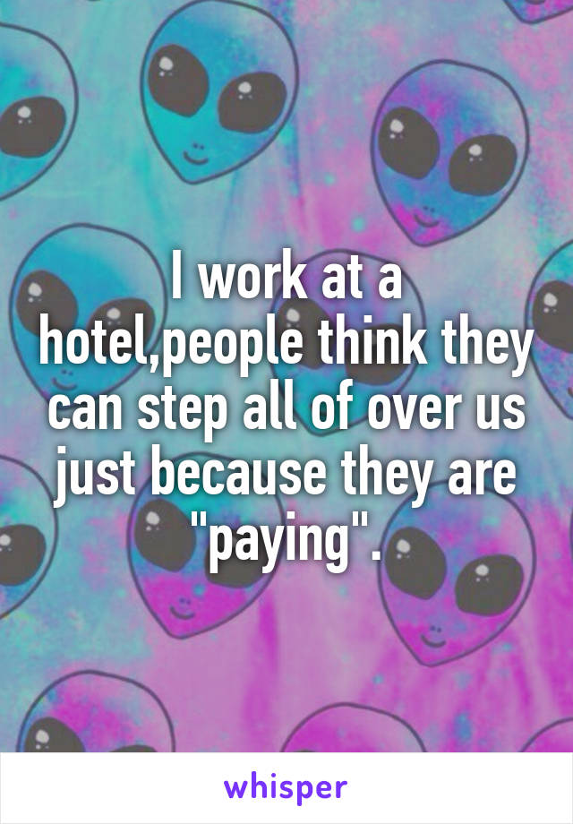 I work at a hotel,people think they can step all of over us just because they are "paying".