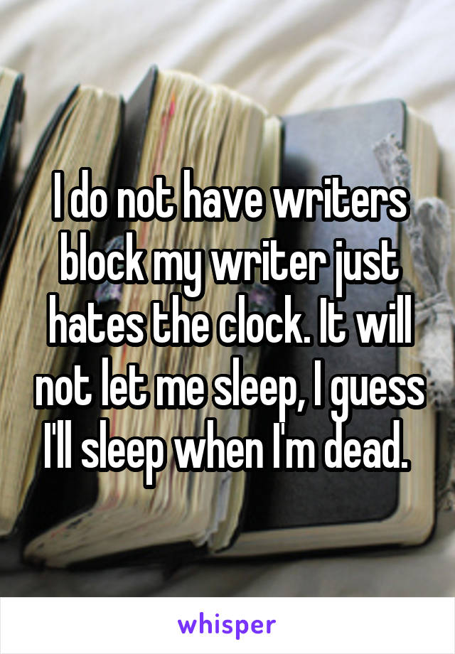 I do not have writers block my writer just hates the clock. It will not let me sleep, I guess I'll sleep when I'm dead. 