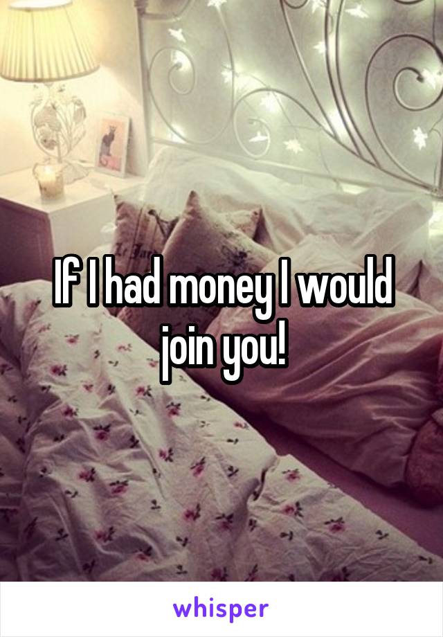 If I had money I would join you!