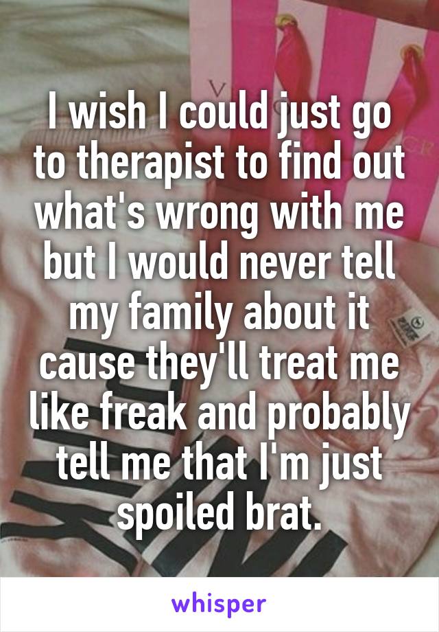 I wish I could just go to therapist to find out what's wrong with me but I would never tell my family about it cause they'll treat me like freak and probably tell me that I'm just spoiled brat.