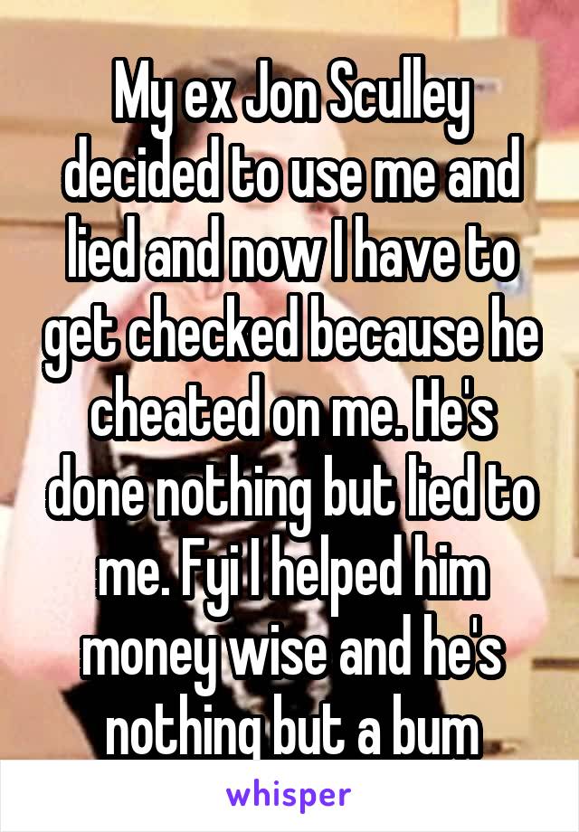 My ex Jon Sculley decided to use me and lied and now I have to get checked because he cheated on me. He's done nothing but lied to me. Fyi I helped him money wise and he's nothing but a bum